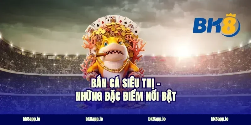 Bắn Cá Siêu Thị - Những Đặc Điểm Nổi Bật